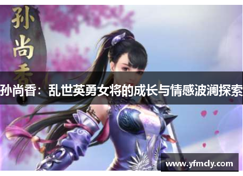孙尚香:乱世英勇女将的成长与情感波澜探索 孙尚香:乱世英勇女将的成长与情感波澜探索